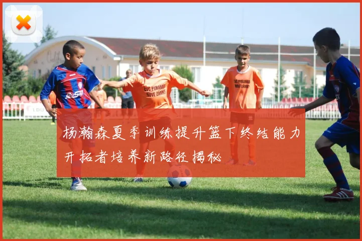 杨瀚森夏季训练提升篮下终结能力开拓者培养新路径揭秘