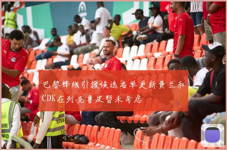 巴黎锋线引援候选名单更新费兰和CDK在列克鲁皮暂未考虑
