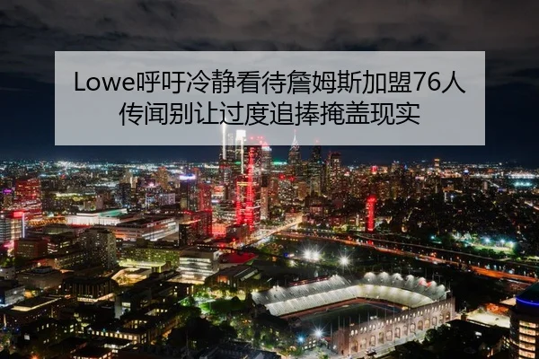 Lowe呼吁冷静看待詹姆斯加盟76人传闻别让过度追捧掩盖现实